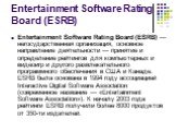 Entertainment Software Rating Board (ESRB). Entertainment Software Rating Board (ESRB) — негосударственная организация, основное направление деятельности — принятие и определение рейтингов для компьютерных и видеоигр и другого развлекательного программного обеспечения в США и Канаде. ESRB была основ