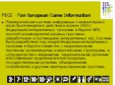 PEGI - Pan European Game Information. Паневропейская система информации о компьютерных играх была введена в действие в апреле 2003 г. Федерацией интерактивных программ в Европе ISFE, группой производителей игровых приставок, разработчиков и поставщиков интерактивных игр. Система была разработана под