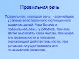 Правильная речь. Правильная, хорошая речь - важнейшее условие всестороннего полноценного развития детей. Чем богаче и правильнее речь у ребёнка, тем ему легче высказать свои мысли, тем шире его возможности в познании окружающей действительности, тем активнее осуществляется его психическое развитие.