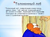 Толоконный лоб. Толоконный лоб - презрительная кличка глупца, дурака (букв. ”лоб. набитый толоконной мукой” - ср. опилки в голове) . Выражение стало популярным благодаря его употреблению Пушкиным в ”Сказке о попе и о работнике его Балде”