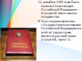 12 декабря 1993 года была принята Конституция Российской Федерации – Основной Закон нашего государства. В Конституции записано: «Государственным языком Российской Федерации на всей её территории является русский язык» (статья 68, пункт 1).