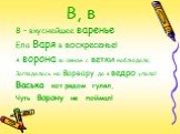 В, в. В – вкуснейшее варенье Ела Варя в воскресенье! А ворона за окном с ветки наблюдала, Загляделась на Варвару, да в ведро упала! Васька кот рядом гулял, Чуть Ворону не поймал!