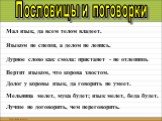 Мал язык, да всем телом владеет. Языком не спеши, а делом не ленись. Дурное слово как смола: пристанет - не отлепишь. Вертит языком, что корова хвостом. Долог у коровы язык, да говорить не умеет. Мельница мелет, мука будет; язык мелет, беда будет. Лучше не договорить, чем переговорить. Пословицы и п