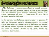 1.Моя бабушка – удивительно добрый и чуткий человек. Несмотря на свой возраст, она легко двигается, задорно смеется, красиво поет русские народные песни. Мне очень нравится её имя – Анастасия. Я хочу быть похожей на свою бабушку. 2. Ну, значит, моя бабушка, значит, живет в деревне. У неё, ну, больши