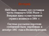 История. SMS была создана как составная часть стандарта GSM Phase 1. Впервые идея осуществления сервиса возникла в 1984 г. Система рассылки коротких сообщений была опробована в декабре 1992 года в Великобритании.
