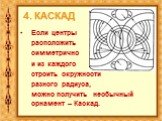 4. КАСКАД. Если центры расположить симметрично и из каждого строить окружности разного радиуса, можно получить необычный орнамент – Каскад.