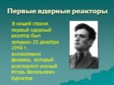 В нашей стране первый ядерный реактор был запущен 25 декабря 1946 г. коллективом физиков, который возглавлял ученый Игорь Васильевич Курчатов