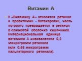 Витамин А. К «Витамину A» относятся ретинол и провитамин - бетакаротин, часть которого превращается в ретинол в слизистой оболочке кишечника. Интернациональная единица витамина А эквивалентна 0,2 микрограмм ретинола (или 0,55 микрограмм пальпитарного ретинала).