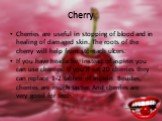 Cherry. Cherries are useful in stopping of blood and in healing of damaged skin. The roots of the cherry will help from stomach ulcers. If you have headache, instead of aspirin you can use cherries. If you’ll eat 20 cherries they can replace 1-2 tablets of aspirin. Besides, cherries are much tastier