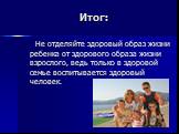 Не отделяйте здоровый образ жизни ребенка от здорового образа жизни взрослого, ведь только в здоровой семье воспитывается здоровый человек.