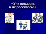 «Учи показом, а не рассказом!»