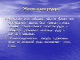 Железную руду добывают обычно бурого или красноватого цветы. Она тяжелая и очень прочная. Самое главное свойство руды – плавкость. Добывают железную руду в шахтах и карьерах. На металлургических заводах в доменных печах из железной руды выплавляют чугун, сталь.