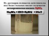 Из растворов силикатов действием на них более сильных кислот получается метакремниевая кислота H2SiO3. Na2SiO3 + 2HCl = H2SiO3 + 2NaCl