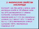 3. ФИЗИЧЕСКИЕ СВОЙСТВА КИСЛОРОДА. Кислород – газ, без цвета и запаха, мало растворим в воде (в 100 объемах воды при 20°C растворяется 3,1 объема кислорода), кислород немного тяжелее воздуха (1 л О2 при нормальных условиях (н.у.) весит 1,43 г; 1 л воздуха при н.у.-1,29 г),температура кипения кислород