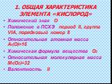 1. ОБЩАЯ ХАРАКТЕРИСТИКА ЭЛЕМЕНТА «КИСЛОРОД». Химический знак О Положение в ПСХЭ период II, группа VIА, порядковый номер 8 Относительная атомная масса Аr(O)=16 Химическая формула вещества О2 Относительная молекулярная масса Mr(O2)=32 Валентность II