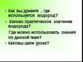 Как вы думаете , где используется водород? Каково практическое значение водорода? Где можно использовать знания по данной теме? Каковы цели урока?