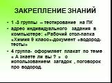 ЗАКРЕПЛЕНИЕ ЗНАНИЙ. 1 -3 группы – тестирование на ПК адрес индивидуального задания в компьютере: «Рабочий стол-папка «Химия 9 класс»-документ «водород-тесты» 4 группа- оформляет плакат по теме « А знаете ли вы ? » с использованием загадок , поговорок про водород.