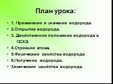 План урока: 1. Применение и значение водорода. 2.Открытие водорода. 3. Двойственное положение водорода в ПСХЭ. 4.Строение атома. 5.Физические свойства водорода 6.Получение водорода. Химические свойства водорода.