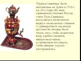 Первые самовары были изготовлены на Урале в 1740 г., а в 20-х годах XIX века самоварной столицей России стала Тула. Самовары выпускались на несколько ведер и на несколько стаканов. У самовара было несколько достоинств: не надо было топить печь, чтобы вскипятить воду, удобно согревать заварочный чайн