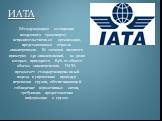 ИАТА. (Международная ассоциация воздушного транспорта) ‒ неправительственная организация, представляющая отрасль авиаперевозок. Ее членами являются примерно 240 авиакомпаний, на долю которых приходится 84% от общего объема авиаперевозок. ИАТА предлагает стандартизированный подход к упрощению процеду