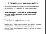 2. Потребности, ресурсы и выбор. Экономическая наука изучает экономические потребности и способы их удовлетворения. Экономические потребности – внутренние мотивы, побуждающие к экономической деятельности. Потребности подразделяются на: первичные, удовлетворяющие жизненно важные потребности человека 