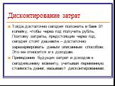 Дисконтирование затрат. Тогда достаточно сегодня положить в банк 91 копейку, чтобы через год получить рубль. Поэтому затраты, предстоящие через год, сегодня стоят дешевле – достаточно зарезервировать деньги описанным способом. Это же относится и к доходам. Приведение будущих затрат и доходов к сегод