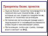 Приоритеты бизнес проектов. Оценка бизнес проектов производится по перечисленным показателям, а вот, которым из них отдается предпочтение, зависит от политики организации: Осторожная организация прежде всего задумывается о скорейшей окупаемости инвестиций и минимизирует риски, Организация, склонная 