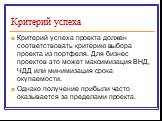 Критерий успеха. Критерий успеха проекта должен соответствовать критерию выбора проекта из портфеля. Для бизнес проектов это может максимизация ВНД, ЧДД или минимизация срока окупаемости. Однако получение прибыли часто оказывается за пределами проекта.