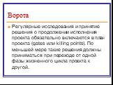 Ворота. Регулярные исследования и принятие решения о продолжении исполнения проекта обязательно включаются в план проекта (gates или killing points). По меньшей мере такие решения должны приниматься при переходе от одной фазы жизненного цикла проекта к другой.