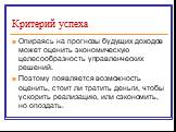 Опираясь на прогнозы будущих доходов может оценить экономическую целесообразность управленческих решений. Поэтому появляется возможность оценить, стоит ли тратить деньги, чтобы ускорить реализацию, или сэкономить, но опоздать.