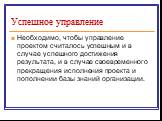 Успешное управление. Необходимо, чтобы управление проектом считалось успешным и в случае успешного достижения результата, и в случае своевременного прекращения исполнения проекта и пополнении базы знаний организации.