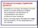 Мотивация команды управления проектом. Разработка системы мотивации конечно должна осуществляться в каждой организации в соответствии со сложившейся культурой и особенностями проектов. Наши последующие обсуждения следует рассматривать не как предложение, а как пример.