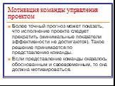 Более точный прогноз может показать, что исполнение проекта следует прекратить (минимальные показатели эффективности не достигаются). Такое решение принимается по представлению команды. Если представление команды оказалось обоснованным и своевременным, то она должна мотивироваться.