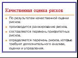 По результатам качественной оценки рисков: производится ранжирование рисков, составляется перечень приоритетных рисков, определяется перечень рисков, которые требуют дополнительного анализа, оценки и управления.