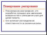 Планирование реагирования. Планирование реагирования - это разработка процедур для увеличения возможностей и уменьшения угроз для целей проекта. Оно включает распределение ответственности за различные риски.