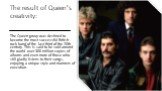 The result of Queen's creativity: The Queen group was destined to become the most successful British rock band of the last third of the 20th century. This is said to be sold around the world over 300 million copies of albums and even more of those who still gladly listens to their songs, enjoying a 