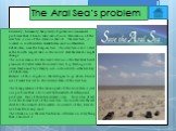 The Aral Sea’s problem. Currently, humanity has plenty of global environmental problems that it has to take care of now. Desiccation of the Aral Sea is one of the items on the list. The Aral Sea , is located in southwestern Kazakhstan and northwestern Uzbekistan, near the Caspian Sea. The Aral Sea i