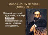Исаак Ильич Левитан (1860- 1900). Великий русский художник, мастер пейзажа, основоположник жанра «пейзаж настроения».