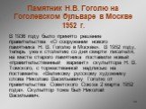 Памятник Н.В. Гоголю на Гоголевском бульваре в Москве 1952 г. В 1936 году было принято решение правительства «О сооружении нового памятника Н. В. Гоголю в Москве». В 1952 году, теперь уже к столетию со дня смерти писателя, на месте старого памятника поставили новый «правительственный вариант» скульп