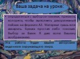 Ваша задача на уроке: определиться с выбором техники, приемов, колорита, чтобы выполнить декоративный пейзаж на формате А3. Материал гуашь или акварель. Бумага простая либо тоновая. Выбор за Вами. Я даю волю Вашему воображению. Эта работа будет вашим авторским видением окружающего мира.