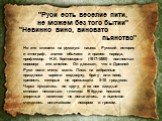 "Руси есть веселие пити, не можем без того бытии". "Невинно вино, виновато пьянство". Но это клевета на русскую нацию. Русский историк и этнограф, знаток обычаев и нравов народа, профессор Н.И. Костомаров (1817-1885) полностью опроверг это мнение. Он доказал, что в Древней Руси п