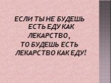 ЕСЛИ ТЫ НЕ БУДЕШЬ ЕСТЬ ЕДУ КАК ЛЕКАРСТВО, ТО БУДЕШЬ ЕСТЬ ЛЕКАРСТВО КАК ЕДУ!