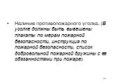 Наличие противопожарного уголка. (В уголке должны быть вывешены плакаты по мерам пожарной безопасности, инструкция по пожарной безо­пасности, список добровольной пожарной дружины с ее обязанностями при пожаре).