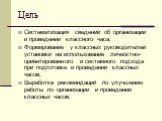 Цель. Систематизация сведений об организации и проведении классного часа; Формирование у классных руководителей установки на использование личностно-ориентированного и системного подхода при подготовке и проведении классных часов; Выработка рекомендаций по улучшению работы по организации и проведени