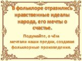 В фольклоре отразились нравственные идеалы народа, его мечты о счастье. Подумайте, о чём мечтали наши предки, создавая фольклорные произведения.