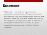 Сказуемое. Сказуемое - главный член предложения, связанный с подлежащим. Сказуемое содержит сообщение о том, кто такой предмет или что такое предмет, каков он, что с ним происходит или что он совершает. Сказуемые делятся на простые и составные в зависимости от того, как в них выражается лексическое 