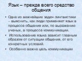 Язык – прежде всего средство общения. Одна из важнейших задач лингвистики – выяснить, как люди применяют язык в процессе общения или, по выражению ученых, в процессе коммуникации. Использование языка зависит главным образом от ситуации общения, от его конкретных условий. Особенно важна цель коммуник