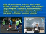 Цель: Распространение культуры мира, дружбы народов и здорового образа жизни среди молодежи через повышение массовости детско-юношеского футбола в России, которые принимают участие в футбольных турнирах и в составе команды участвуют в социально значимых проектах .