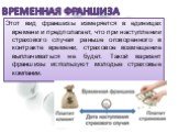 Временная франшиза. Этот вид франшизы измеряется в единицах времени и предполагает, что при наступлении страхового случая раньше оговоренного в контракте времени, страховое возмещение выплачиваться не будет. Такой вариант франшизы используют молодые страховые компании.