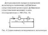 Для расширения пределов измерения вольтметров применяют добавочные сопротивления (резисторы). Добавочные сопротивления включают в цепь последовательно с ИМ (Рис. 4). Рис. 4 Схема магнитоэлектрического вольтметра
